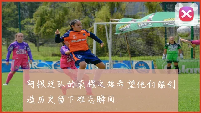 阿根廷队的荣耀之路希望他们能创造历史留下难忘瞬间
