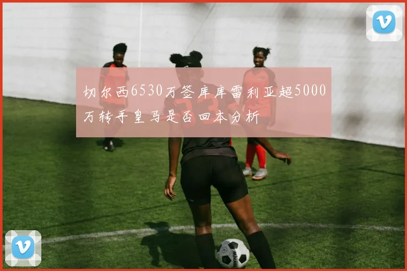切尔西6530万签库库雷利亚超5000万转手皇马是否回本分析