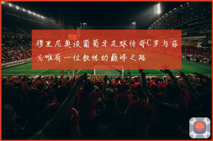 穆里尼奥谈葡萄牙足球传奇C罗与菲戈唯有一位教练的巅峰之路