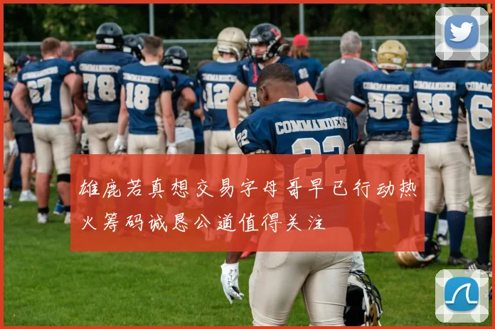雄鹿若真想交易字母哥早已行动热火筹码诚恳公道值得关注