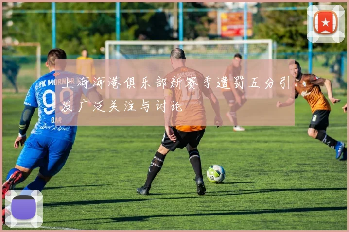 上海海港俱乐部新赛季遭罚五分引发广泛关注与讨论