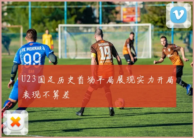 U23国足历史首场平局展现实力开局表现不算差