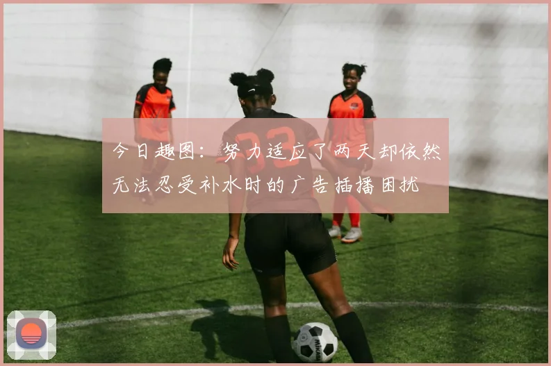 今日趣图：努力适应了两天却依然无法忍受补水时的广告插播困扰