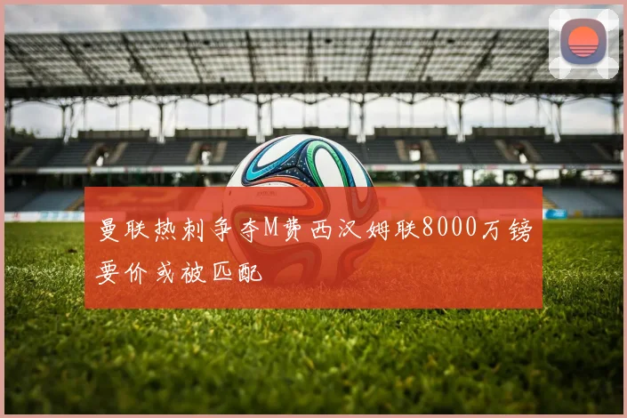 曼联热刺争夺M费西汉姆联8000万镑要价或被匹配