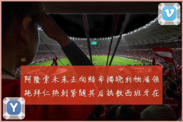 阿隆索未来去向赔率揭晓利物浦领跑拜仁热刺紧随其后执教西班牙在列
