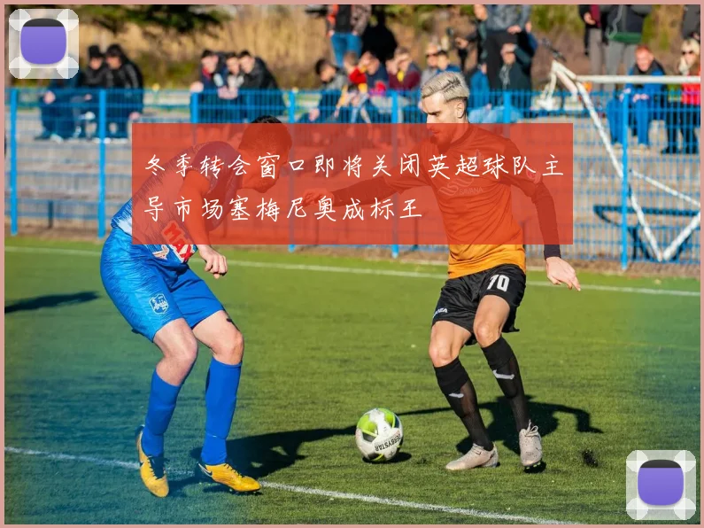 冬季转会窗口即将关闭英超球队主导市场塞梅尼奥成标王