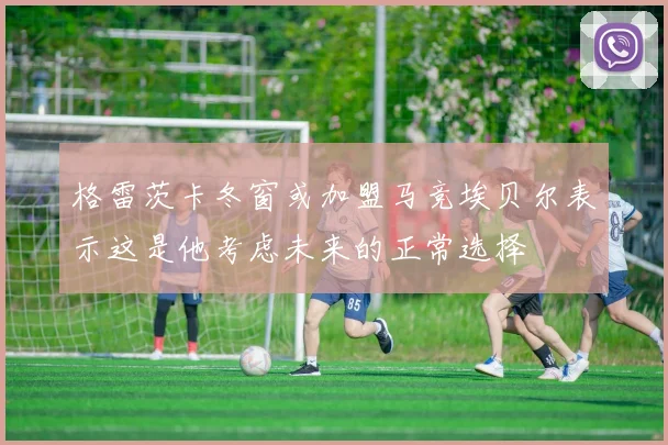 格雷茨卡冬窗或加盟马竞埃贝尔表示这是他考虑未来的正常选择