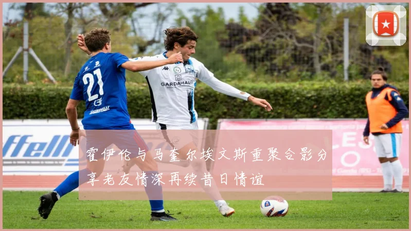 霍伊伦与马奎尔埃文斯重聚合影分享老友情深再续昔日情谊