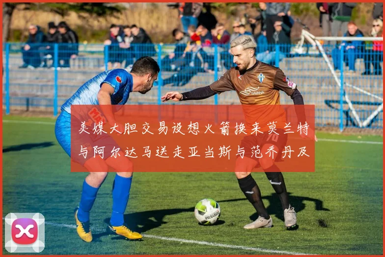 美媒大胆交易设想火箭换来莫兰特与阿尔达马送走亚当斯与范乔丹及两个选秀权