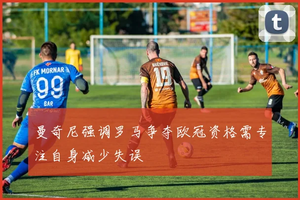 曼奇尼强调罗马争夺欧冠资格需专注自身减少失误