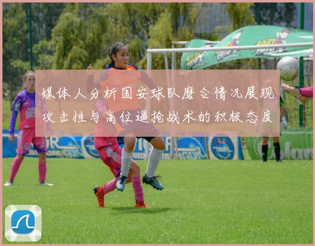 媒体人分析国安球队磨合情况展现攻击性与高位逼抢战术的积极态度