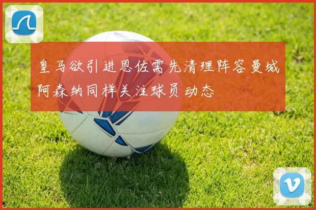 皇马欲引进恩佐需先清理阵容曼城阿森纳同样关注球员动态