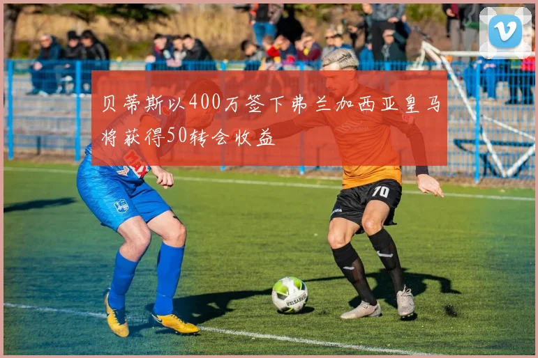 贝蒂斯以400万签下弗兰加西亚皇马将获得50转会收益