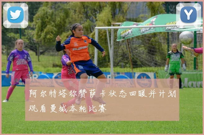 阿尔特塔称赞萨卡状态回暖并计划观看曼城本轮比赛