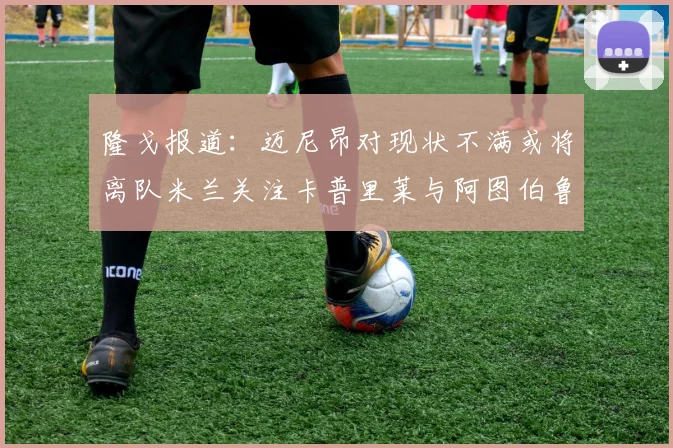 隆戈报道：迈尼昂对现状不满或将离队米兰关注卡普里莱与阿图伯鲁转会动态