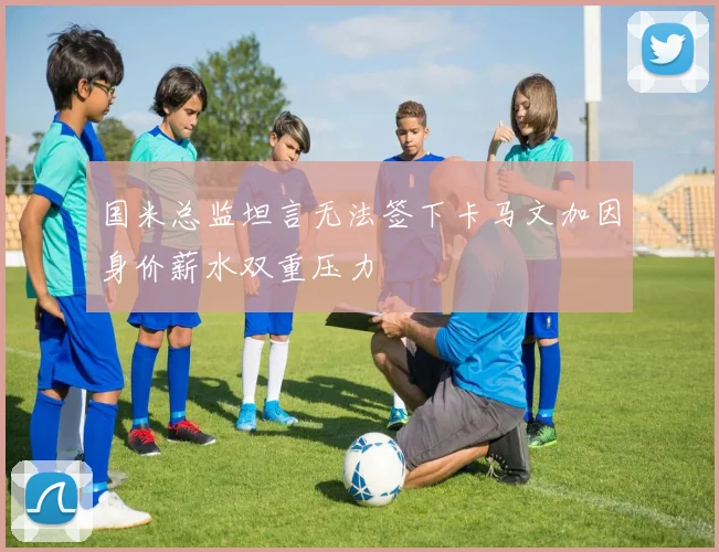 国米总监坦言无法签下卡马文加因身价薪水双重压力