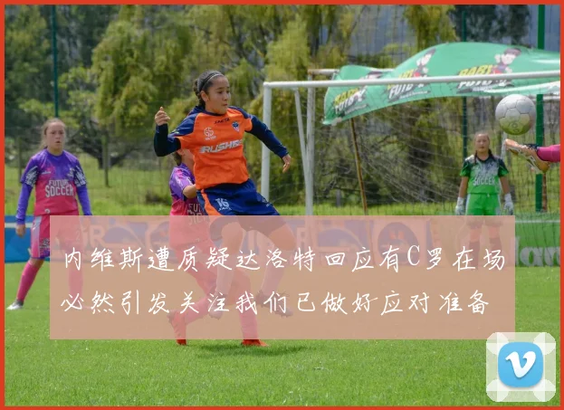 内维斯遭质疑达洛特回应有C罗在场必然引发关注我们已做好应对准备