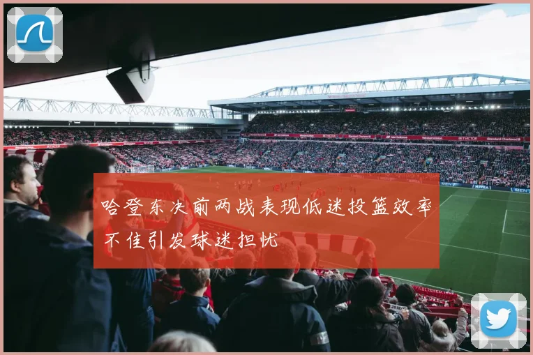 哈登东决前两战表现低迷投篮效率不佳引发球迷担忧
