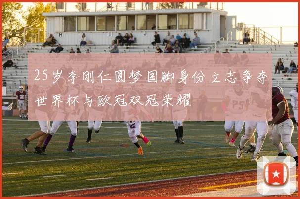 25岁李刚仁圆梦国脚身份立志争夺世界杯与欧冠双冠荣耀