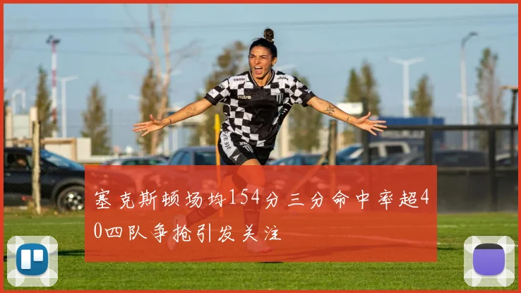 塞克斯顿场均154分三分命中率超40四队争抢引发关注