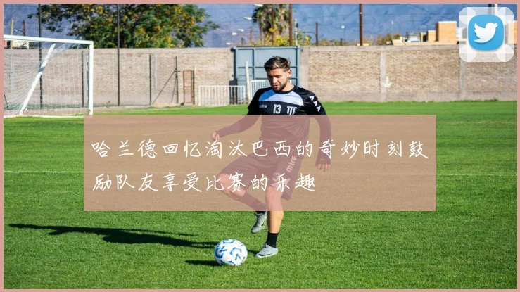 哈兰德回忆淘汰巴西的奇妙时刻鼓励队友享受比赛的乐趣