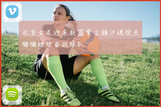 北京女足迎来新篇章古雅沙退役王珊珊继续奋战球队