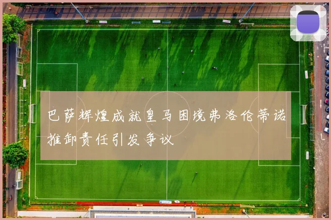 巴萨辉煌成就皇马困境弗洛伦蒂诺推卸责任引发争议