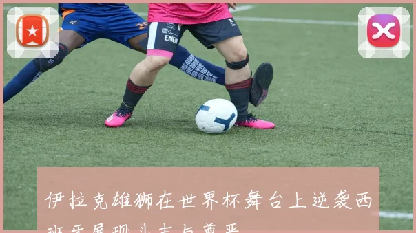 伊拉克雄狮在世界杯舞台上逆袭西班牙展现斗志与尊严